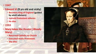 • 1547
• Edward VI (9 yrs old and sickly)
• Becomes King of England (guided
by adult advisors)
• Uphold Protestant reforms
• He dies
• 1553
• Mary takes the throne ( Bloody
Mary)
• Returned Catholic to Church
• Executed many Protestant
• She dies
 