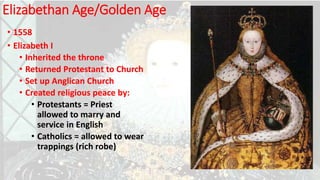 Elizabethan Age/Golden Age
• 1558
• Elizabeth I
• Inherited the throne
• Returned Protestant to Church
• Set up Anglican Church
• Created religious peace by:
• Protestants = Priest
allowed to marry and
service in English
• Catholics = allowed to wear
trappings (rich robe)
 