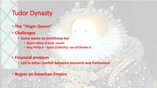 Tudor Dynasty
• The “Virgin Queen”
• Challenges
• Some wants to overthrow her
• Queen Mary of Scot- cousin
• King Philip II – Spain (Catholic)- son of Charles V
• Financial problem
• Led to bitter conflict between monarch and Parliament
• Begins an American Empire
 