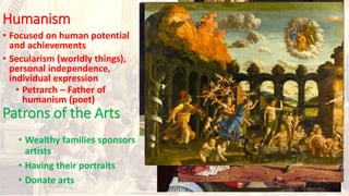 Humanism
• Focused on human potential
and achievements
• Secularism (worldly things),
personal independence,
individual expression
• Petrarch – Father of
humanism (poet)
Patrons of the Arts
• Wealthy families sponsors
artists
• Having their portraits
• Donate arts
 