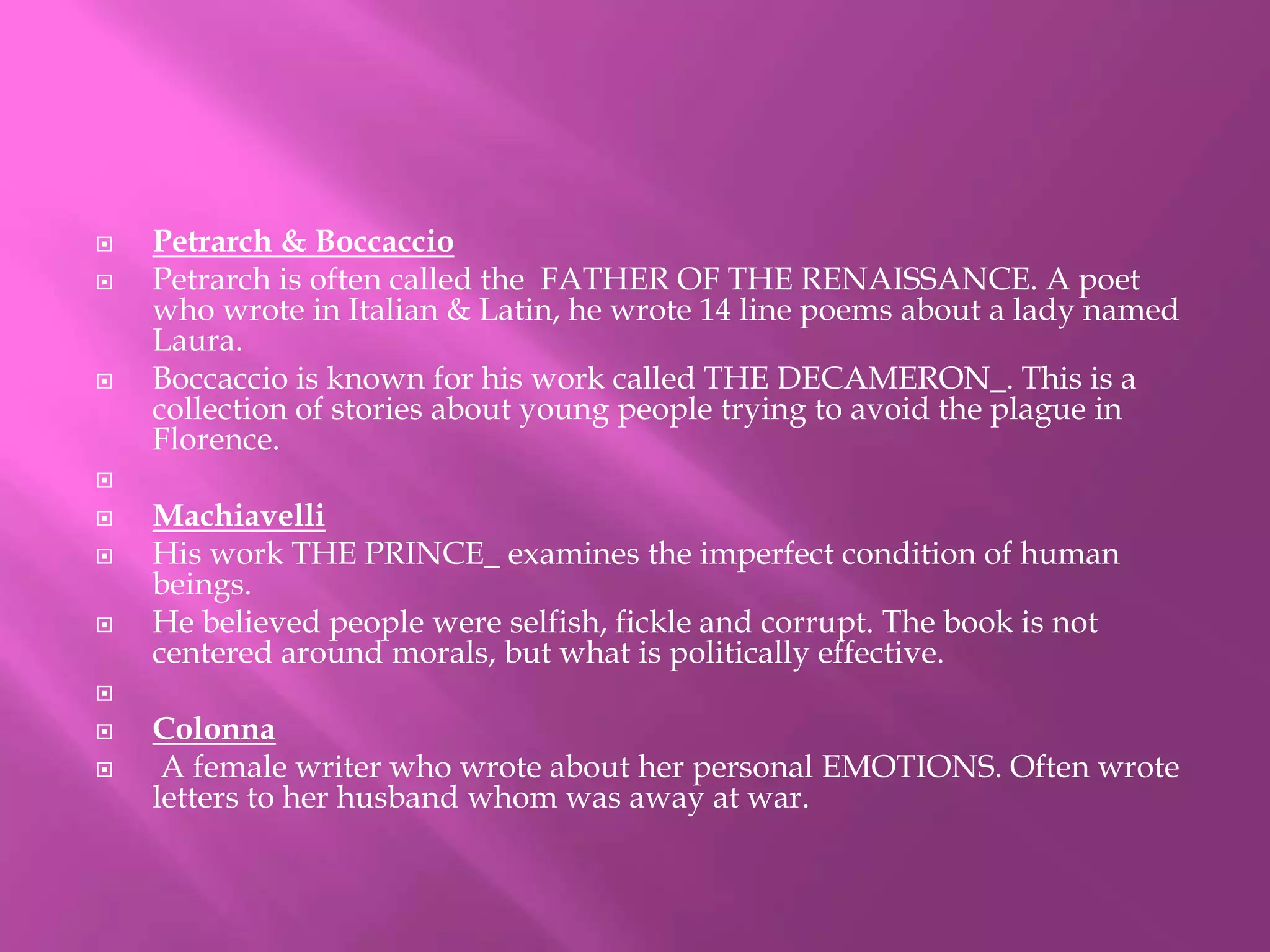  Petrarch & Boccaccio 
 Petrarch is often called the FATHER OF THE RENAISSANCE. A poet 
who wrote in Italian & Latin, he wrote 14 line poems about a lady named 
Laura. 
 Boccaccio is known for his work called THE DECAMERON_. This is a 
collection of stories about young people trying to avoid the plague in 
Florence. 
 
 Machiavelli 
 His work THE PRINCE_ examines the imperfect condition of human 
beings. 
 He believed people were selfish, fickle and corrupt. The book is not 
centered around morals, but what is politically effective. 
 
 Colonna 
 A female writer who wrote about her personal EMOTIONS. Often wrote 
letters to her husband whom was away at war. 
 