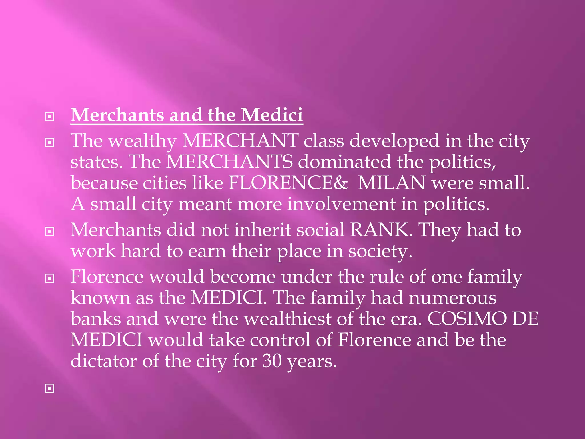  Merchants and the Medici 
 The wealthy MERCHANT class developed in the city 
states. The MERCHANTS dominated the politics, 
because cities like FLORENCE& MILAN were small. 
A small city meant more involvement in politics. 
 Merchants did not inherit social RANK. They had to 
work hard to earn their place in society. 
 Florence would become under the rule of one family 
known as the MEDICI. The family had numerous 
banks and were the wealthiest of the era. COSIMO DE 
MEDICI would take control of Florence and be the 
dictator of the city for 30 years. 
 
 