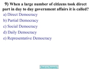 9) When a large number of citizens took direct
part in day to day government affairs it is called?
a) Direct Democracy
b) Partial Democracy
c) Social Democracy
d) Daily Democracy
e) Representative Democracy




                      Back to Peopardy
 