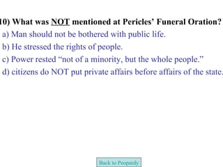 10) What was NOT mentioned at Pericles’ Funeral Oration?
 a) Man should not be bothered with public life.
 b) He stressed the rights of people.
 c) Power rested “not of a minority, but the whole people.”
 d) citizens do NOT put private affairs before affairs of the state.




                              Back to Peopardy
 