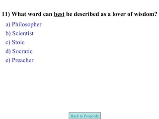 11) What word can best be described as a lover of wisdom?
 a) Philosopher
 b) Scientist
 c) Stoic
 d) Socratic
 e) Preacher




                         Back to Peopardy
 