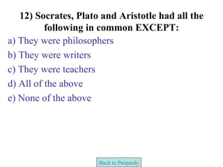 12) Socrates, Plato and Aristotle had all the
          following in common EXCEPT:
a) They were philosophers
b) They were writers
c) They were teachers
d) All of the above
e) None of the above




                      Back to Peopardy
 