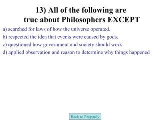 13) All of the following are
         true about Philosophers EXCEPT
a) searched for laws of how the universe operated.
b) respected the idea that events were caused by gods.
c) questioned how government and society should work
d) applied observation and reason to determine why things happened




                              Back to Peopardy
 