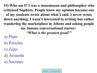 15) Who am I? I was a stonemason and philosopher who
criticized Sophists. People know my opinion because one
 of my students wrote about what I said. I never wrote
down anything. I wasn’t interested in writing but rather
wandering the marketplace in Athens and asking people
            my famous conversational starter:
               “What is the greatest good?”
a) Plato
b) Pericles
c) Zeno
d) Aristotle
e) Socrates

                        Back to Peopardy
 