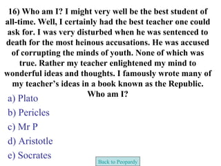 16) Who am I? I might very well be the best student of
all-time. Well, I certainly had the best teacher one could
 ask for. I was very disturbed when he was sentenced to
death for the most heinous accusations. He was accused
  of corrupting the minds of youth. None of which was
     true. Rather my teacher enlightened my mind to
wonderful ideas and thoughts. I famously wrote many of
  my teacher’s ideas in a book known as the Republic.
                        Who am I?
a) Plato
b) Pericles
c) Mr P
d) Aristotle
e) Socrates
                          Back to Peopardy
 