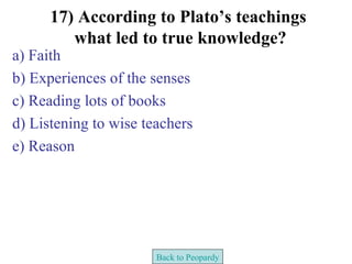 17) According to Plato’s teachings
         what led to true knowledge?
a) Faith
b) Experiences of the senses
c) Reading lots of books
d) Listening to wise teachers
e) Reason




                       Back to Peopardy
 