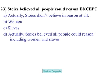 23) Stoics believed all people could reason EXCEPT
 a) Actually, Stoics didn’t believe in reason at all.
 b) Women
 c) Slaves
 d) Actually, Stoics believed all people could reason
     including women and slaves




                       Back to Peopardy
 