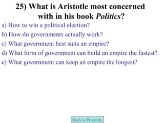 25) What is Aristotle most concerned
          with in his book Politics?
a) How to win a political election?
b) How do governments actually work?
c) What government best suits an empire?
d) What form of government can build an empire the fastest?
e) What government can keep an empire the longest?




                          Back to Peopardy
 