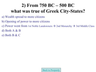 2) From 750 BC – 500 BC
       what was true of Greek City-States?
a) Wealth spread to more citizens
b) Opening of power to more citizens
c) Power went from 1st Noble Landowners  2nd Monarchy  3rd Middle Class
d) Both A & B
e) Both B & C




                                Back to Peopardy
 