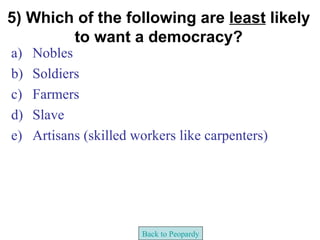 5) Which of the following are least likely
        to want a democracy?
a)   Nobles
b)   Soldiers
c)   Farmers
d)   Slave
e)   Artisans (skilled workers like carpenters)




                        Back to Peopardy
 