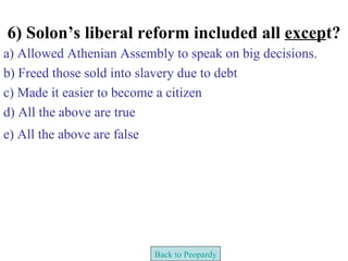 6) Solon’s liberal reform included all except?
a) Allowed Athenian Assembly to speak on big decisions.
b) Freed those sold into slavery due to debt
c) Made it easier to become a citizen
d) All the above are true
e) All the above are false




                             Back to Peopardy
 