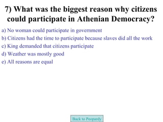 7) What was the biggest reason why citizens
  could participate in Athenian Democracy?
a) No woman could participate in government
b) Citizens had the time to participate because slaves did all the work
c) King demanded that citizens participate
d) Weather was mostly good
e) All reasons are equal




                                 Back to Peopardy
 