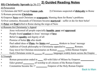 2) Guided Reading Notes
III) Christianity Spreads (p.36-37)
d) Persecution
1) Christians did NOT accept Roman gods.          2) Christians suspected of disloyalty to Rome
3) Romans persecute Christians
4) Emperor Nero used Christians as scapegoats, blaming them for Rome’s problems
5) Over centuries, thousands of Christians became martyred – suffer or die for their belief
6) Peter and Paul killed in Rome during the reign of Nero
e) Reasons for Christianity’s Appeal
•        Jesus welcomed all people especially humble, poor and oppressed.
•        People found comfort in Jesus’ message of love
•        Belief in equality and dignity of all
•        Promise of better life after death
•        Paul added ideas of Plato, the Stoics and _______ thinkers to Jesus’ message
•        Addition of Greek philosophy to Christianity appealed to _______ Romans.
•        Easy travel for Christian missionaries on Roman ______ within Roman Empire
•        Early Christians wrote in ______ or ______, languages widely know across the Empire
f) Triumph
•        Roman persecution ended in ____ AD with Edict of Milano by Emperor ___________
•        Edict granted _________ of worship to all citizens of the Roman Empire
•        Constantine became the 1st _________ Emperor of the Holy Roman Empire
                                                                                    Back to Main
 