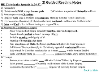 2) Guided Reading Notes
III) Christianity Spreads (p.36-37)
d) Persecution
1) Christians did NOT accept Roman gods.          2) Christians suspected of disloyalty to Rome
3) Romans persecute Christians
4) Emperor Nero used Christians as scapegoats, blaming them for Rome’s problems
5) Over centuries, thousands of Christians became martyred – suffer or die for their belief
6) Peter and Paul killed in Rome during the reign of Nero
e) Reasons for Christianity’s Appeal
•        Jesus welcomed all people especially humble, poor and oppressed.
•        People found comfort in Jesus’ message of love
•        Belief in equality and dignity of all
•        Promise of better life after death
•        Paul added ideas of Plato, the Stoics and Greek thinkers to Jesus’ message
•        Addition of Greek philosophy to Christianity appealed to educated Romans.
•        Easy travel for Christian missionaries on Roman ______ within Roman Empire
•        Early Christians wrote in ______ or ______, languages widely know across the Empire
f) Triumph
•        Roman persecution ended in ____ AD with Edict of Milano by Emperor ___________
•        Edict granted _________ of worship to all citizens of the Roman Empire
•        Constantine became the 1st _________ Emperor of the Holy Roman Empire
                                                                                    Back to Main
 