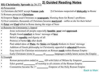 2) Guided Reading Notes
III) Christianity Spreads (p.36-37)
d) Persecution
1) Christians did NOT accept Roman gods.          2) Christians suspected of disloyalty to Rome
3) Romans persecute Christians
4) Emperor Nero used Christians as scapegoats, blaming them for Rome’s problems
5) Over centuries, thousands of Christians became martyred – suffer or die for their belief
6) Peter and Paul killed in Rome during the reign of Nero
e) Reasons for Christianity’s Appeal
•        Jesus welcomed all people especially humble, poor and oppressed.
•        People found comfort in Jesus’ message of love
•        Belief in equality and dignity of all
•        Promise of better life after death
•        Paul added ideas of Plato, the Stoics and Greek thinkers to Jesus’ message
•        Addition of Greek philosophy to Christianity appealed to educated Romans.
•        Easy travel for Christian missionaries on Roman roads within Roman Empire
•        Early Christians wrote in ______ or ______, languages widely know across the Empire
f) Triumph
•        Roman persecution ended in ____ AD with Edict of Milano by Emperor ___________
•        Edict granted _________ of worship to all citizens of the Roman Empire
•        Constantine became the 1st _________ Emperor of the Holy Roman Empire
                                                                                    Back to Main
 