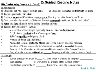 2) Guided Reading Notes
III) Christianity Spreads (p.36-37)
d) Persecution
1) Christians did NOT accept Roman gods.          2) Christians suspected of disloyalty to Rome
3) Romans persecute Christians
4) Emperor Nero used Christians as scapegoats, blaming them for Rome’s problems
5) Over centuries, thousands of Christians became martyred – suffer or die for their belief
6) Peter and Paul killed in Rome during the reign of Nero
e) Reasons for Christianity’s Appeal
•        Jesus welcomed all people especially humble, poor and oppressed.
•        People found comfort in Jesus’ message of love
•        Belief in equality and dignity of all
•        Promise of better life after death
•        Paul added ideas of Plato, the Stoics and Greek thinkers to Jesus’ message
•        Addition of Greek philosophy to Christianity appealed to educated Romans.
•        Easy travel for Christian missionaries on Roman roads within Roman Empire
•        Early Christians wrote in Greek or ______, languages widely know across the Empire
f) Triumph
•        Roman persecution ended in ____ AD with Edict of Milano by Emperor ___________
•        Edict granted _________ of worship to all citizens of the Roman Empire
•        Constantine became the 1st _________ Emperor of the Holy Roman Empire
                                                                                    Back to Main
 
