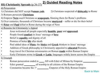 2) Guided Reading Notes
III) Christianity Spreads (p.36-37)
d) Persecution
1) Christians did NOT accept Roman gods.          2) Christians suspected of disloyalty to Rome
3) Romans persecute Christians
4) Emperor Nero used Christians as scapegoats, blaming them for Rome’s problems
5) Over centuries, thousands of Christians became martyred – suffer or die for their belief
6) Peter and Paul killed in Rome during the reign of Nero
e) Reasons for Christianity’s Appeal
•        Jesus welcomed all people especially humble, poor and oppressed.
•        People found comfort in Jesus’ message of love
•        Belief in equality and dignity of all
•        Promise of better life after death
•        Paul added ideas of Plato, the Stoics and Greek thinkers to Jesus’ message
•        Addition of Greek philosophy to Christianity appealed to educated Romans.
•        Easy travel for Christian missionaries on Roman roads within Roman Empire
•        Early Christians wrote in Greek or Latin, languages widely know across the Empire
f) Triumph
•        Roman persecution ended in ____ AD with Edict of Milano by Emperor ___________
•        Edict granted _________ of worship to all citizens of the Roman Empire
•        Constantine became the 1st _________ Emperor of the Holy Roman Empire
                                                                                    Back to Main
 