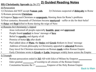2) Guided Reading Notes
III) Christianity Spreads (p.36-37)
d) Persecution
1) Christians did NOT accept Roman gods.          2) Christians suspected of disloyalty to Rome
3) Romans persecute Christians
4) Emperor Nero used Christians as scapegoats, blaming them for Rome’s problems
5) Over centuries, thousands of Christians became martyred – suffer or die for their belief
6) Peter and Paul killed in Rome during the reign of Nero
e) Reasons for Christianity’s Appeal
•        Jesus welcomed all people especially humble, poor and oppressed.
•        People found comfort in Jesus’ message of love
•        Belief in equality and dignity of all
•        Promise of better life after death
•        Paul added ideas of Plato, the Stoics and Greek thinkers to Jesus’ message
•        Addition of Greek philosophy to Christianity appealed to educated Romans.
•        Easy travel for Christian missionaries on Roman roads within Roman Empire
•        Early Christians wrote in Greek or Latin, languages widely know across the Empire
f) Triumph
•        Roman persecution ended in 313 AD with Edict of Milano by Emperor ___________
•        Edict granted _________ of worship to all citizens of the Roman Empire
•        Constantine became the 1st _________ Emperor of the Holy Roman Empire
                                                                                    Back to Main
 