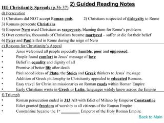 2) Guided Reading Notes
III) Christianity Spreads (p.36-37)
d) Persecution
1) Christians did NOT accept Roman gods.          2) Christians suspected of disloyalty to Rome
3) Romans persecute Christians
4) Emperor Nero used Christians as scapegoats, blaming them for Rome’s problems
5) Over centuries, thousands of Christians became martyred – suffer or die for their belief
6) Peter and Paul killed in Rome during the reign of Nero
e) Reasons for Christianity’s Appeal
•        Jesus welcomed all people especially humble, poor and oppressed.
•        People found comfort in Jesus’ message of love
•        Belief in equality and dignity of all
•        Promise of better life after death
•        Paul added ideas of Plato, the Stoics and Greek thinkers to Jesus’ message
•        Addition of Greek philosophy to Christianity appealed to educated Romans.
•        Easy travel for Christian missionaries on Roman roads within Roman Empire
•        Early Christians wrote in Greek or Latin, languages widely know across the Empire
f) Triumph
•        Roman persecution ended in 313 AD with Edict of Milano by Emperor Constantine
•        Edict granted freedom of worship to all citizens of the Roman Empire
•        Constantine became the 1st _________ Emperor of the Holy Roman Empire
                                                                                    Back to Main
 