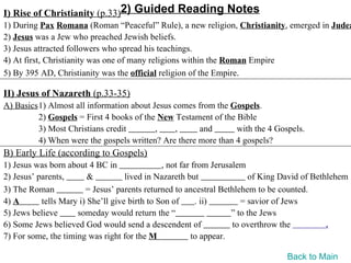 I) Rise of Christianity (p.33)2) Guided Reading Notes
1) During Pax Romana (Roman “Peaceful” Rule), a new religion, Christianity, emerged in Judea
2) Jesus was a Jew who preached Jewish beliefs.
3) Jesus attracted followers who spread his teachings.
4) At first, Christianity was one of many religions within the Roman Empire
5) By 395 AD, Christianity was the official religion of the Empire.

II) Jesus of Nazareth (p.33-35)
A) Basics1) Almost all information about Jesus comes from the Gospels.
         2) Gospels = First 4 books of the New Testament of the Bible
         3) Most Christians credit        ,    ,      and       with the 4 Gospels.
         4) When were the gospels written? Are there more than 4 gospels?
B) Early Life (according to Gospels)
1) Jesus was born about 4 BC in                , not far from Jerusalem
2) Jesus’ parents,       &          lived in Nazareth but                of King David of Bethlehem
3) The Roman            = Jesus’ parents returned to ancestral Bethlehem to be counted.
4) A       tells Mary i) She’ll give birth to Son of      . ii)        = savior of Jews
5) Jews believe      someday would return the “                     ” to the Jews
6) Some Jews believed God would send a descendent of                to overthrow the          .
7) For some, the timing was right for the M              to appear.

                                                                                 Back to Main
 