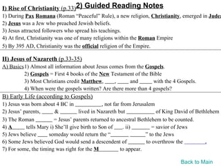 I) Rise of Christianity (p.33)2) Guided Reading Notes
1) During Pax Romana (Roman “Peaceful” Rule), a new religion, Christianity, emerged in Judea
2) Jesus was a Jew who preached Jewish beliefs.
3) Jesus attracted followers who spread his teachings.
4) At first, Christianity was one of many religions within the Roman Empire
5) By 395 AD, Christianity was the official religion of the Empire.

II) Jesus of Nazareth (p.33-35)
A) Basics1) Almost all information about Jesus comes from the Gospels.
         2) Gospels = First 4 books of the New Testament of the Bible
         3) Most Christians credit Matthew,      ,      and      with the 4 Gospels.
         4) When were the gospels written? Are there more than 4 gospels?
B) Early Life (according to Gospels)
1) Jesus was born about 4 BC in                , not far from Jerusalem
2) Jesus’ parents,       &          lived in Nazareth but                of King David of Bethlehem
3) The Roman            = Jesus’ parents returned to ancestral Bethlehem to be counted.
4) A       tells Mary i) She’ll give birth to Son of      . ii)        = savior of Jews
5) Jews believe      someday would return the “                     ” to the Jews
6) Some Jews believed God would send a descendent of                to overthrow the          .
7) For some, the timing was right for the M              to appear.

                                                                                 Back to Main
 