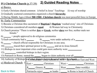 IV) Christian Church (p.37-39)         2) Guided Reading Notes
a) Basics
1) Early Christians shared common i) belief in Jesus’ Teachings ii) way of worship
2) Gradually scattered communities organized a church hierarchy.
3) During Middle Ages (About 500-1500), Christian church was most powerful force in Europe
b) Early Communities
1) Became a Christian thru sacrament of Baptism2) Baptism ‘washed away’ sins of Christians
3) Christians considered all members equal.        4) Women led way to Christianity
5) Church promise “There is neither Jew or Greek, neither slave nor free, neither male nor
         female.”
6) ______ = people approved to do religious ceremonies
7) Each community had a ______           8) ______ were under authority of a _______
9) ______ = church official responsible for Christians in one area.
10) _______ traced their spiritual power to the ______ and on to Jesus himself.
11) Bishops in most important cities could gain more authority were ___________.
12) _________ controlled bishops in their region.
13) Patriarch in Rome, named the _____, began to claim authority over all ________
14) Authority of Bishops and other disputes led to disunited1054 – Split between East and West
                             Christianities’ Great Schism of within the church
c) Medieval Church 1) East = ________ Christians            West = ______ ______ Christians
                          R_____, Greece, R______           West _______ (later worldly)
Back to Main              Patriarchs reject _____ as leader _____ in Rome is head of Church
 