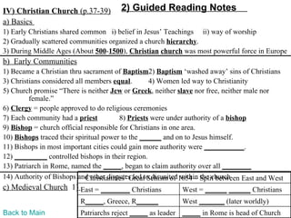 IV) Christian Church (p.37-39)         2) Guided Reading Notes
a) Basics
1) Early Christians shared common i) belief in Jesus’ Teachings ii) way of worship
2) Gradually scattered communities organized a church hierarchy.
3) During Middle Ages (About 500-1500), Christian church was most powerful force in Europe
b) Early Communities
1) Became a Christian thru sacrament of Baptism2) Baptism ‘washed away’ sins of Christians
3) Christians considered all members equal.        4) Women led way to Christianity
5) Church promise “There is neither Jew or Greek, neither slave nor free, neither male nor
         female.”
6) Clergy = people approved to do religious ceremonies
7) Each community had a priest           8) Priests were under authority of a bishop
9) Bishop = church official responsible for Christians in one area.
10) Bishops traced their spiritual power to the ______ and on to Jesus himself.
11) Bishops in most important cities could gain more authority were ___________.
12) _________ controlled bishops in their region.
13) Patriarch in Rome, named the _____, began to claim authority over all ________
14) Authority of Bishops and other disputes led to disunited1054 – Split between East and West
                             Christianities’ Great Schism of within the church
c) Medieval Church 1) East = ________ Christians            West = ______ ______ Christians
                          R_____, Greece, R______           West _______ (later worldly)
Back to Main              Patriarchs reject _____ as leader _____ in Rome is head of Church
 