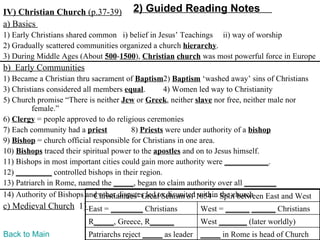 IV) Christian Church (p.37-39)         2) Guided Reading Notes
a) Basics
1) Early Christians shared common i) belief in Jesus’ Teachings ii) way of worship
2) Gradually scattered communities organized a church hierarchy.
3) During Middle Ages (About 500-1500), Christian church was most powerful force in Europe
b) Early Communities
1) Became a Christian thru sacrament of Baptism2) Baptism ‘washed away’ sins of Christians
3) Christians considered all members equal.        4) Women led way to Christianity
5) Church promise “There is neither Jew or Greek, neither slave nor free, neither male nor
         female.”
6) Clergy = people approved to do religious ceremonies
7) Each community had a priest           8) Priests were under authority of a bishop
9) Bishop = church official responsible for Christians in one area.
10) Bishops traced their spiritual power to the apostles and on to Jesus himself.
11) Bishops in most important cities could gain more authority were ___________.
12) _________ controlled bishops in their region.
13) Patriarch in Rome, named the _____, began to claim authority over all ________
14) Authority of Bishops and other disputes led to disunited1054 – Split between East and West
                             Christianities’ Great Schism of within the church
c) Medieval Church 1) East = ________ Christians            West = ______ ______ Christians
                          R_____, Greece, R______           West _______ (later worldly)
Back to Main              Patriarchs reject _____ as leader _____ in Rome is head of Church
 