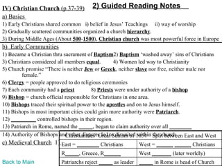 IV) Christian Church (p.37-39)         2) Guided Reading Notes
a) Basics
1) Early Christians shared common i) belief in Jesus’ Teachings ii) way of worship
2) Gradually scattered communities organized a church hierarchy.
3) During Middle Ages (About 500-1500), Christian church was most powerful force in Europe
b) Early Communities
1) Became a Christian thru sacrament of Baptism2) Baptism ‘washed away’ sins of Christians
3) Christians considered all members equal.        4) Women led way to Christianity
5) Church promise “There is neither Jew or Greek, neither slave nor free, neither male nor
         female.”
6) Clergy = people approved to do religious ceremonies
7) Each community had a priest           8) Priests were under authority of a bishop
9) Bishop = church official responsible for Christians in one area.
10) Bishops traced their spiritual power to the apostles and on to Jesus himself.
11) Bishops in most important cities could gain more authority were Patriarch.
12) _________ controlled bishops in their region.
13) Patriarch in Rome, named the _____, began to claim authority over all ________
14) Authority of Bishops and other disputes led to disunited1054 – Split between East and West
                             Christianities’ Great Schism of within the church
c) Medieval Church 1) East = ________ Christians            West = ______ ______ Christians
                          R_____, Greece, R______           West _______ (later worldly)
Back to Main              Patriarchs reject _____ as leader _____ in Rome is head of Church
 