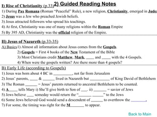 I) Rise of Christianity (p.33)2) Guided Reading Notes
1) During Pax Romana (Roman “Peaceful” Rule), a new religion, Christianity, emerged in Judea
2) Jesus was a Jew who preached Jewish beliefs.
3) Jesus attracted followers who spread his teachings.
4) At first, Christianity was one of many religions within the Roman Empire
5) By 395 AD, Christianity was the official religion of the Empire.

II) Jesus of Nazareth (p.33-35)
A) Basics1) Almost all information about Jesus comes from the Gospels.
         2) Gospels = First 4 books of the New Testament of the Bible
         3) Most Christians credit Matthew, Mark,        and       with the 4 Gospels.
         4) When were the gospels written? Are there more than 4 gospels?
B) Early Life (according to Gospels)
1) Jesus was born about 4 BC in                , not far from Jerusalem
2) Jesus’ parents,       &          lived in Nazareth but                of King David of Bethlehem
3) The Roman            = Jesus’ parents returned to ancestral Bethlehem to be counted.
4) A       tells Mary i) She’ll give birth to Son of      . ii)        = savior of Jews
5) Jews believe      someday would return the “                     ” to the Jews
6) Some Jews believed God would send a descendent of                to overthrow the          .
7) For some, the timing was right for the M              to appear.

                                                                                 Back to Main
 