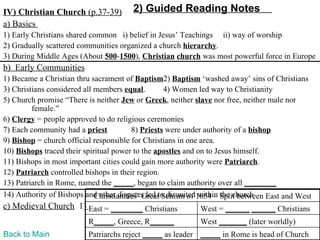 IV) Christian Church (p.37-39)         2) Guided Reading Notes
a) Basics
1) Early Christians shared common i) belief in Jesus’ Teachings ii) way of worship
2) Gradually scattered communities organized a church hierarchy.
3) During Middle Ages (About 500-1500), Christian church was most powerful force in Europe
b) Early Communities
1) Became a Christian thru sacrament of Baptism2) Baptism ‘washed away’ sins of Christians
3) Christians considered all members equal.        4) Women led way to Christianity
5) Church promise “There is neither Jew or Greek, neither slave nor free, neither male nor
         female.”
6) Clergy = people approved to do religious ceremonies
7) Each community had a priest           8) Priests were under authority of a bishop
9) Bishop = church official responsible for Christians in one area.
10) Bishops traced their spiritual power to the apostles and on to Jesus himself.
11) Bishops in most important cities could gain more authority were Patriarch.
12) Patriarch controlled bishops in their region.
13) Patriarch in Rome, named the _____, began to claim authority over all ________
14) Authority of Bishops and other disputes led to disunited1054 – Split between East and West
                             Christianities’ Great Schism of within the church
c) Medieval Church 1) East = ________ Christians            West = ______ ______ Christians
                          R_____, Greece, R______           West _______ (later worldly)
Back to Main              Patriarchs reject _____ as leader _____ in Rome is head of Church
 