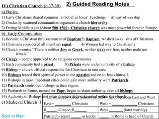 IV) Christian Church (p.37-39)         2) Guided Reading Notes
a) Basics
1) Early Christians shared common i) belief in Jesus’ Teachings ii) way of worship
2) Gradually scattered communities organized a church hierarchy.
3) During Middle Ages (About 500-1500), Christian church was most powerful force in Europe
b) Early Communities
1) Became a Christian thru sacrament of Baptism2) Baptism ‘washed away’ sins of Christians
3) Christians considered all members equal.        4) Women led way to Christianity
5) Church promise “There is neither Jew or Greek, neither slave nor free, neither male nor
         female.”
6) Clergy = people approved to do religious ceremonies
7) Each community had a priest           8) Priests were under authority of a bishop
9) Bishop = church official responsible for Christians in one area.
10) Bishops traced their spiritual power to the apostles and on to Jesus himself.
11) Bishops in most important cities could gain more authority were Patriarch.
12) Patriarch controlled bishops in their region.
13) Patriarch in Rome, named the Pope, began to claim authority over all bishops
14) Authority of Bishops and other disputes led to disunited1054 – Split between East and West
                             Christianities’ Great Schism of within the church
c) Medieval Church 1) East = ________ Christians            West = ______ ______ Christians
                          R_____, Greece, R______           West _______ (later worldly)
Back to Main              Patriarchs reject _____ as leader _____ in Rome is head of Church
 
