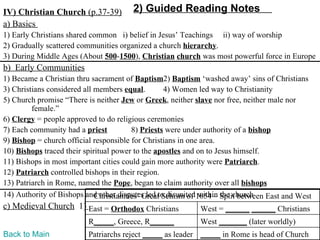 IV) Christian Church (p.37-39)         2) Guided Reading Notes
a) Basics
1) Early Christians shared common i) belief in Jesus’ Teachings ii) way of worship
2) Gradually scattered communities organized a church hierarchy.
3) During Middle Ages (About 500-1500), Christian church was most powerful force in Europe
b) Early Communities
1) Became a Christian thru sacrament of Baptism2) Baptism ‘washed away’ sins of Christians
3) Christians considered all members equal.        4) Women led way to Christianity
5) Church promise “There is neither Jew or Greek, neither slave nor free, neither male nor
         female.”
6) Clergy = people approved to do religious ceremonies
7) Each community had a priest           8) Priests were under authority of a bishop
9) Bishop = church official responsible for Christians in one area.
10) Bishops traced their spiritual power to the apostles and on to Jesus himself.
11) Bishops in most important cities could gain more authority were Patriarch.
12) Patriarch controlled bishops in their region.
13) Patriarch in Rome, named the Pope, began to claim authority over all bishops
14) Authority of Bishops and other disputes led to disunited1054 – Split between East and West
                             Christianities’ Great Schism of within the church
c) Medieval Church 1) East = Orthodox Christians            West = ______ ______ Christians
                          R_____, Greece, R______           West _______ (later worldly)
Back to Main              Patriarchs reject _____ as leader _____ in Rome is head of Church
 