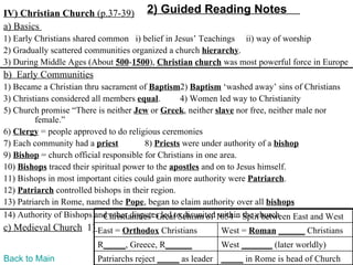 IV) Christian Church (p.37-39)         2) Guided Reading Notes
a) Basics
1) Early Christians shared common i) belief in Jesus’ Teachings ii) way of worship
2) Gradually scattered communities organized a church hierarchy.
3) During Middle Ages (About 500-1500), Christian church was most powerful force in Europe
b) Early Communities
1) Became a Christian thru sacrament of Baptism2) Baptism ‘washed away’ sins of Christians
3) Christians considered all members equal.        4) Women led way to Christianity
5) Church promise “There is neither Jew or Greek, neither slave nor free, neither male nor
         female.”
6) Clergy = people approved to do religious ceremonies
7) Each community had a priest           8) Priests were under authority of a bishop
9) Bishop = church official responsible for Christians in one area.
10) Bishops traced their spiritual power to the apostles and on to Jesus himself.
11) Bishops in most important cities could gain more authority were Patriarch.
12) Patriarch controlled bishops in their region.
13) Patriarch in Rome, named the Pope, began to claim authority over all bishops
14) Authority of Bishops and other disputes led to disunited1054 – Split between East and West
                             Christianities’ Great Schism of within the church
c) Medieval Church 1) East = Orthodox Christians            West = Roman ______ Christians
                          R_____, Greece, R______           West _______ (later worldly)
Back to Main              Patriarchs reject _____ as leader _____ in Rome is head of Church
 