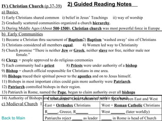 IV) Christian Church (p.37-39)         2) Guided Reading Notes
a) Basics
1) Early Christians shared common i) belief in Jesus’ Teachings ii) way of worship
2) Gradually scattered communities organized a church hierarchy.
3) During Middle Ages (About 500-1500), Christian church was most powerful force in Europe
b) Early Communities
1) Became a Christian thru sacrament of Baptism2) Baptism ‘washed away’ sins of Christians
3) Christians considered all members equal.        4) Women led way to Christianity
5) Church promise “There is neither Jew or Greek, neither slave nor free, neither male nor
         female.”
6) Clergy = people approved to do religious ceremonies
7) Each community had a priest           8) Priests were under authority of a bishop
9) Bishop = church official responsible for Christians in one area.
10) Bishops traced their spiritual power to the apostles and on to Jesus himself.
11) Bishops in most important cities could gain more authority were Patriarch.
12) Patriarch controlled bishops in their region.
13) Patriarch in Rome, named the Pope, began to claim authority over all bishops
14) Authority of Bishops and other disputes led to disunited1054 – Split between East and West
                             Christianities’ Great Schism of within the church
c) Medieval Church 1) East = Orthodox Christians            West = Roman Catholic Christians
                          R_____, Greece, R______           West _______ (later worldly)
Back to Main              Patriarchs reject _____ as leader _____ in Rome is head of Church
 