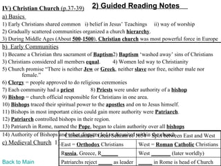 IV) Christian Church (p.37-39)         2) Guided Reading Notes
a) Basics
1) Early Christians shared common i) belief in Jesus’ Teachings ii) way of worship
2) Gradually scattered communities organized a church hierarchy.
3) During Middle Ages (About 500-1500), Christian church was most powerful force in Europe
b) Early Communities
1) Became a Christian thru sacrament of Baptism2) Baptism ‘washed away’ sins of Christians
3) Christians considered all members equal.        4) Women led way to Christianity
5) Church promise “There is neither Jew or Greek, neither slave nor free, neither male nor
         female.”
6) Clergy = people approved to do religious ceremonies
7) Each community had a priest           8) Priests were under authority of a bishop
9) Bishop = church official responsible for Christians in one area.
10) Bishops traced their spiritual power to the apostles and on to Jesus himself.
11) Bishops in most important cities could gain more authority were Patriarch.
12) Patriarch controlled bishops in their region.
13) Patriarch in Rome, named the Pope, began to claim authority over all bishops
14) Authority of Bishops and other disputes led to disunited1054 – Split between East and West
                             Christianities’ Great Schism of within the church
c) Medieval Church 1) East = Orthodox Christians            West = Roman Catholic Christians
                          Russia, Greece, R______           West _______ (later worldly)
Back to Main              Patriarchs reject _____ as leader _____ in Rome is head of Church
 