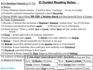 IV) Christian Church (p.37-39)          2) Guided Reading Notes
a) Basics
1) Early Christians shared common i) belief in Jesus’ Teachings ii) way of worship
2) Gradually scattered communities organized a church hierarchy.
3) During Middle Ages (About 500-1500), Christian church was most powerful force in Europe
b) Early Communities
1) Became a Christian thru sacrament of Baptism2) Baptism ‘washed away’ sins of Christians
3) Christians considered all members equal.        4) Women led way to Christianity
5) Church promise “There is neither Jew or Greek, neither slave nor free, neither male nor
         female.”
6) Clergy = people approved to do religious ceremonies
7) Each community had a priest           8) Priests were under authority of a bishop
9) Bishop = church official responsible for Christians in one area.
10) Bishops traced their spiritual power to the apostles and on to Jesus himself.
11) Bishops in most important cities could gain more authority were Patriarch.
12) Patriarch controlled bishops in their region.
13) Patriarch in Rome, named the Pope, began to claim authority over all bishops
14) Authority of Bishops and other disputes led to disunited1054 – Split between East and West
                             Christianities’ Great Schism of within the church
c) Medieval Church 1) East = Orthodox Christians             West = Roman Catholic Christians
                          Russia, Greece, Romania            West Europe (later worldly)
Back to Main              Patriarchs reject Pope as leader   _____ in Rome is head of Church
 