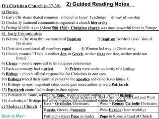 IV) Christian Church (p.37-39)         2) Guided Reading Notes
a) Basics
1) Early Christians shared common i) belief in Jesus’ Teachings ii) way of worship
2) Gradually scattered communities organized a church hierarchy.
3) During Middle Ages (About 500-1500), Christian church was most powerful force in Europe
b) Early Communities
1) Became a Christian thru sacrament of Baptism              2) Baptism ‘washed away’ sins of
         Christians
3) Christians considered all members equal.        4) Women led way to Christianity
5) Church promise “There is neither Jew or Greek, neither slave nor free, neither male nor
         female.”
6) Clergy = people approved to do religious ceremonies
7) Each community had a priest           8) Priests were under authority of a bishop
9) Bishop = church official responsible for Christians in one area.
10) Bishops traced their spiritual power to the apostles and on to Jesus himself.
11) Bishops in most important cities could gain more authority were Patriarch.
12) Patriarch controlled bishops in their region.
13) Patriarch in Rome, named the Pope, began to claim authority over all bishops
                             Christianities’ Great Schism of 1054 – Split between East and West
14) Authority of Bishops and other disputes led to disunited within the church
                           East = Orthodox Christians         West = Roman Catholic Christians
c) Medieval Church 1)
                         Russia, Greece, Romania            West Europe (later worldly)
Back to Main             Patriarchs reject Pope as leader   Pope in Rome is head of Church
 