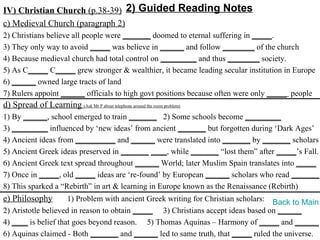 IV) Christian Church (p.38-39) 2) Guided Reading Notes
c) Medieval Church (paragraph 2)
2) Christians believe all people were _______ doomed to eternal suffering in _____.
3) They only way to avoid _____ was believe in ______ and follow ________ of the church
4) Because medieval church had total control on _________ and thus ________ society.
5) As C_____ C_____ grew stronger & wealthier, it became leading secular institution in Europe
6) ______ owned large tracts of land
7) Rulers appoint ______ officials to high govt positions because often were only _____ people
d) Spread of Learning (Ask Mr P about telephone around the room problem)
1) By ______, school emerged to train _______ 2) Some schools become _________
3) _________ influenced by ‘new ideas’ from ancient _______ but forgotten during ‘Dark Ages’
4) Ancient ideas from __________ and ______ were translated into _______ by _______ scholars
5) Ancient Greek ideas preserved in _______ ____, while _______ “lost them” after _____’s Fall.
6) Ancient Greek text spread throughout ______ World; later Muslim Spain translates into _____
7) Once in _____, old _____ ideas are ‘re-found’ by European ______ scholars who read _______.
8) This sparked a “Rebirth” in art & learning in Europe known as the Renaissance (Rebirth)
e) Philosophy        1) Problem with ancient Greek writing for Christian scholars: Back to Main
2) Aristotle believed in reason to obtain _____ 3) Christians accept ideas based on ______
4) ____ is belief that goes beyond reason. 5) Thomas Aquinas – Harmony of _____ and ______
6) Aquinas claimed - Both _______ and ______ led to same truth, that _____ ruled the universe.
 