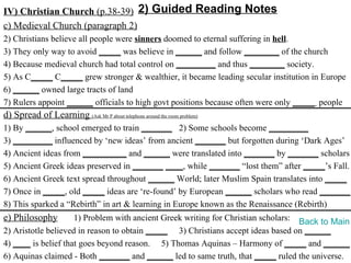 IV) Christian Church (p.38-39) 2) Guided Reading Notes
c) Medieval Church (paragraph 2)
2) Christians believe all people were sinners doomed to eternal suffering in hell.
3) They only way to avoid _____ was believe in ______ and follow ________ of the church
4) Because medieval church had total control on _________ and thus ________ society.
5) As C_____ C_____ grew stronger & wealthier, it became leading secular institution in Europe
6) ______ owned large tracts of land
7) Rulers appoint ______ officials to high govt positions because often were only _____ people
d) Spread of Learning (Ask Mr P about telephone around the room problem)
1) By ______, school emerged to train _______ 2) Some schools become _________
3) _________ influenced by ‘new ideas’ from ancient _______ but forgotten during ‘Dark Ages’
4) Ancient ideas from __________ and ______ were translated into _______ by _______ scholars
5) Ancient Greek ideas preserved in _______ ____, while _______ “lost them” after _____’s Fall.
6) Ancient Greek text spread throughout ______ World; later Muslim Spain translates into _____
7) Once in _____, old _____ ideas are ‘re-found’ by European ______ scholars who read _______.
8) This sparked a “Rebirth” in art & learning in Europe known as the Renaissance (Rebirth)
e) Philosophy        1) Problem with ancient Greek writing for Christian scholars: Back to Main
2) Aristotle believed in reason to obtain _____ 3) Christians accept ideas based on ______
4) ____ is belief that goes beyond reason. 5) Thomas Aquinas – Harmony of _____ and ______
6) Aquinas claimed - Both _______ and ______ led to same truth, that _____ ruled the universe.
 