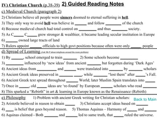 IV) Christian Church (p.38-39) 2) Guided Reading Notes
c) Medieval Church (paragraph 2)
2) Christians believe all people were sinners doomed to eternal suffering in hell.
3) They only way to avoid hell was believe in ______ and follow ________ of the church
4) Because medieval church had total control on _________ and thus ________ society.
5) As C_____ C_____ grew stronger & wealthier, it became leading secular institution in Europe
6) ______ owned large tracts of land
7) Rulers appoint ______ officials to high govt positions because often were only _____ people
d) Spread of Learning (Ask Mr P about telephone around the room problem)
1) By ______, school emerged to train _______ 2) Some schools become _________
3) _________ influenced by ‘new ideas’ from ancient _______ but forgotten during ‘Dark Ages’
4) Ancient ideas from __________ and ______ were translated into _______ by _______ scholars
5) Ancient Greek ideas preserved in _______ ____, while _______ “lost them” after _____’s Fall.
6) Ancient Greek text spread throughout ______ World; later Muslim Spain translates into _____
7) Once in _____, old _____ ideas are ‘re-found’ by European ______ scholars who read _______.
8) This sparked a “Rebirth” in art & learning in Europe known as the Renaissance (Rebirth)
e) Philosophy        1) Problem with ancient Greek writing for Christian scholars: Back to Main
2) Aristotle believed in reason to obtain _____ 3) Christians accept ideas based on ______
4) ____ is belief that goes beyond reason. 5) Thomas Aquinas – Harmony of _____ and ______
6) Aquinas claimed - Both _______ and ______ led to same truth, that _____ ruled the universe.
 