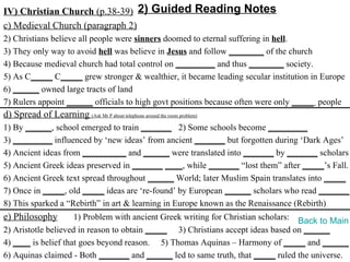 IV) Christian Church (p.38-39) 2) Guided Reading Notes
c) Medieval Church (paragraph 2)
2) Christians believe all people were sinners doomed to eternal suffering in hell.
3) They only way to avoid hell was believe in Jesus and follow ________ of the church
4) Because medieval church had total control on _________ and thus ________ society.
5) As C_____ C_____ grew stronger & wealthier, it became leading secular institution in Europe
6) ______ owned large tracts of land
7) Rulers appoint ______ officials to high govt positions because often were only _____ people
d) Spread of Learning (Ask Mr P about telephone around the room problem)
1) By ______, school emerged to train _______ 2) Some schools become _________
3) _________ influenced by ‘new ideas’ from ancient _______ but forgotten during ‘Dark Ages’
4) Ancient ideas from __________ and ______ were translated into _______ by _______ scholars
5) Ancient Greek ideas preserved in _______ ____, while _______ “lost them” after _____’s Fall.
6) Ancient Greek text spread throughout ______ World; later Muslim Spain translates into _____
7) Once in _____, old _____ ideas are ‘re-found’ by European ______ scholars who read _______.
8) This sparked a “Rebirth” in art & learning in Europe known as the Renaissance (Rebirth)
e) Philosophy        1) Problem with ancient Greek writing for Christian scholars: Back to Main
2) Aristotle believed in reason to obtain _____ 3) Christians accept ideas based on ______
4) ____ is belief that goes beyond reason. 5) Thomas Aquinas – Harmony of _____ and ______
6) Aquinas claimed - Both _______ and ______ led to same truth, that _____ ruled the universe.
 