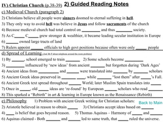 IV) Christian Church (p.38-39) 2) Guided Reading Notes
c) Medieval Church (paragraph 2)
2) Christians believe all people were sinners doomed to eternal suffering in hell.
3) They only way to avoid hell was believe in Jesus and follow sacraments of the church
4) Because medieval church had total control on _________ and thus ________ society.
5) As C_____ C_____ grew stronger & wealthier, it became leading secular institution in Europe
6) ______ owned large tracts of land
7) Rulers appoint ______ officials to high govt positions because often were only _____ people
d) Spread of Learning (Ask Mr P about telephone around the room problem)
1) By ______, school emerged to train _______ 2) Some schools become _________
3) _________ influenced by ‘new ideas’ from ancient _______ but forgotten during ‘Dark Ages’
4) Ancient ideas from __________ and ______ were translated into _______ by _______ scholars
5) Ancient Greek ideas preserved in _______ ____, while _______ “lost them” after _____’s Fall.
6) Ancient Greek text spread throughout ______ World; later Muslim Spain translates into _____
7) Once in _____, old _____ ideas are ‘re-found’ by European ______ scholars who read _______.
8) This sparked a “Rebirth” in art & learning in Europe known as the Renaissance (Rebirth)
e) Philosophy        1) Problem with ancient Greek writing for Christian scholars: Back to Main
2) Aristotle believed in reason to obtain _____ 3) Christians accept ideas based on ______
4) ____ is belief that goes beyond reason. 5) Thomas Aquinas – Harmony of _____ and ______
6) Aquinas claimed - Both _______ and ______ led to same truth, that _____ ruled the universe.
 