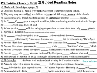 IV) Christian Church (p.38-39) 2) Guided Reading Notes
c) Medieval Church (paragraph 2)
2) Christians believe all people were sinners doomed to eternal suffering in hell.
3) They only way to avoid hell was believe in Jesus and follow sacraments of the church
4) Because medieval church had total control on sacraments and thus ________ society.
5) As C_____ C_____ grew stronger & wealthier, it became leading secular institution in Europe
6) ______ owned large tracts of land
7) Rulers appoint ______ officials to high govt positions because often were only _____ people
d) Spread of Learning (Ask Mr P about telephone around the room problem)
1) By ______, school emerged to train _______ 2) Some schools become _________
3) _________ influenced by ‘new ideas’ from ancient _______ but forgotten during ‘Dark Ages’
4) Ancient ideas from __________ and ______ were translated into _______ by _______ scholars
5) Ancient Greek ideas preserved in _______ ____, while _______ “lost them” after _____’s Fall.
6) Ancient Greek text spread throughout ______ World; later Muslim Spain translates into _____
7) Once in _____, old _____ ideas are ‘re-found’ by European ______ scholars who read _______.
8) This sparked a “Rebirth” in art & learning in Europe known as the Renaissance (Rebirth)
e) Philosophy        1) Problem with ancient Greek writing for Christian scholars: Back to Main
2) Aristotle believed in reason to obtain _____ 3) Christians accept ideas based on ______
4) ____ is belief that goes beyond reason. 5) Thomas Aquinas – Harmony of _____ and ______
6) Aquinas claimed - Both _______ and ______ led to same truth, that _____ ruled the universe.
 