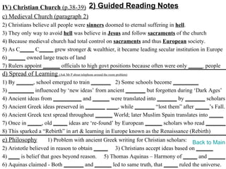 IV) Christian Church (p.38-39) 2) Guided Reading Notes
c) Medieval Church (paragraph 2)
2) Christians believe all people were sinners doomed to eternal suffering in hell.
3) They only way to avoid hell was believe in Jesus and follow sacraments of the church
4) Because medieval church had total control on sacraments and thus European society.
5) As C_____ C_____ grew stronger & wealthier, it became leading secular institution in Europe
6) ______ owned large tracts of land
7) Rulers appoint ______ officials to high govt positions because often were only _____ people
d) Spread of Learning (Ask Mr P about telephone around the room problem)
1) By ______, school emerged to train _______ 2) Some schools become _________
3) _________ influenced by ‘new ideas’ from ancient _______ but forgotten during ‘Dark Ages’
4) Ancient ideas from __________ and ______ were translated into _______ by _______ scholars
5) Ancient Greek ideas preserved in _______ ____, while _______ “lost them” after _____’s Fall.
6) Ancient Greek text spread throughout ______ World; later Muslim Spain translates into _____
7) Once in _____, old _____ ideas are ‘re-found’ by European ______ scholars who read _______.
8) This sparked a “Rebirth” in art & learning in Europe known as the Renaissance (Rebirth)
e) Philosophy        1) Problem with ancient Greek writing for Christian scholars: Back to Main
2) Aristotle believed in reason to obtain _____ 3) Christians accept ideas based on ______
4) ____ is belief that goes beyond reason. 5) Thomas Aquinas – Harmony of _____ and ______
6) Aquinas claimed - Both _______ and ______ led to same truth, that _____ ruled the universe.
 