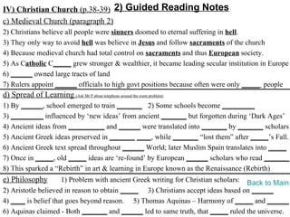 IV) Christian Church (p.38-39) 2) Guided Reading Notes
c) Medieval Church (paragraph 2)
2) Christians believe all people were sinners doomed to eternal suffering in hell.
3) They only way to avoid hell was believe in Jesus and follow sacraments of the church
4) Because medieval church had total control on sacraments and thus European society.
5) As Catholic C_____ grew stronger & wealthier, it became leading secular institution in Europe
6) ______ owned large tracts of land
7) Rulers appoint ______ officials to high govt positions because often were only _____ people
d) Spread of Learning (Ask Mr P about telephone around the room problem)
1) By ______, school emerged to train _______ 2) Some schools become _________
3) _________ influenced by ‘new ideas’ from ancient _______ but forgotten during ‘Dark Ages’
4) Ancient ideas from __________ and ______ were translated into _______ by _______ scholars
5) Ancient Greek ideas preserved in _______ ____, while _______ “lost them” after _____’s Fall.
6) Ancient Greek text spread throughout ______ World; later Muslim Spain translates into _____
7) Once in _____, old _____ ideas are ‘re-found’ by European ______ scholars who read _______.
8) This sparked a “Rebirth” in art & learning in Europe known as the Renaissance (Rebirth)
e) Philosophy        1) Problem with ancient Greek writing for Christian scholars: Back to Main
2) Aristotle believed in reason to obtain _____ 3) Christians accept ideas based on ______
4) ____ is belief that goes beyond reason. 5) Thomas Aquinas – Harmony of _____ and ______
6) Aquinas claimed - Both _______ and ______ led to same truth, that _____ ruled the universe.
 